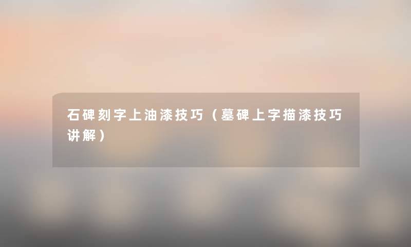 石碑刻字上油漆技巧(墓碑上字描漆技巧讲解) 石碑刻字上油漆技巧(墓碑上字描漆技巧讲解)