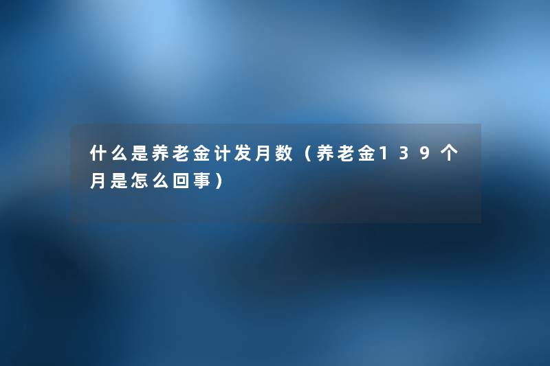 什么是养老金计发月数(养老金139个月是怎么回事) 什么是养老金计发月数(养老金139个月是怎么回事)