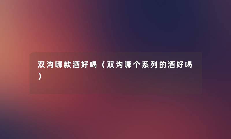 双沟哪款酒好喝（双沟哪个系列的酒好喝）