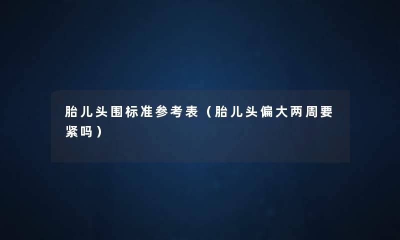 胎儿头围标准参考表(胎儿头偏大两周要紧吗) 胎儿头围标准参考表(胎儿头偏大两周要紧吗)