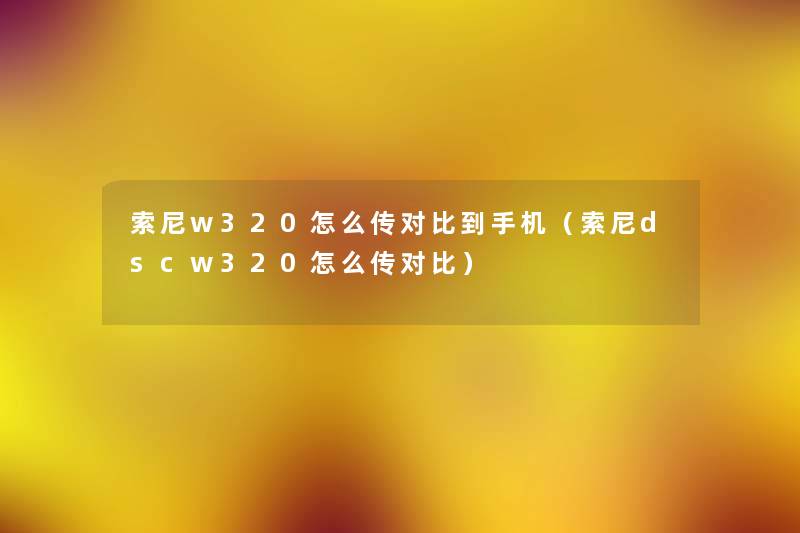 索尼w320怎么传对比到手机(索尼dscw320怎么传对比) 索尼w320怎么传对比到手机(索尼dscw320怎么传对比)