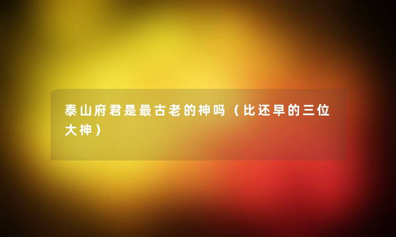 泰山府君是古老的神吗(比还早的三位大神) 泰山府君是古老的神吗(比还早的三位大神)
