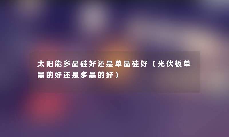 太阳能多晶硅好还是单晶硅好(光伏板单晶的好还是多晶的好) 太阳能多晶硅好还是单晶硅好(光伏板单晶的好还是多晶的好)