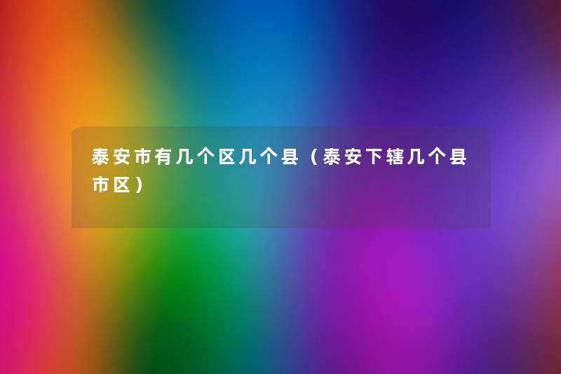 泰安市有几个区几个县(泰安下辖几个县市区) 泰安市有几个区几个县(泰安下辖几个县市区)