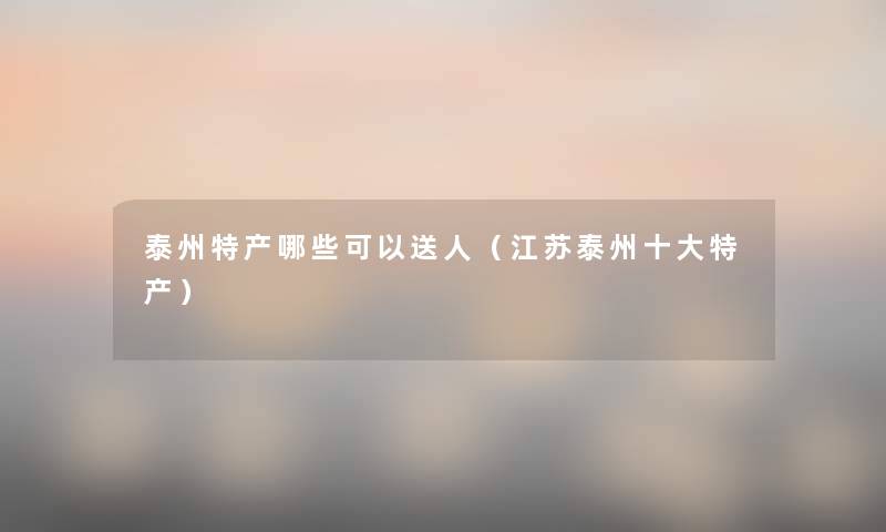 泰州特产哪些可以送人（江苏泰州一些特产）