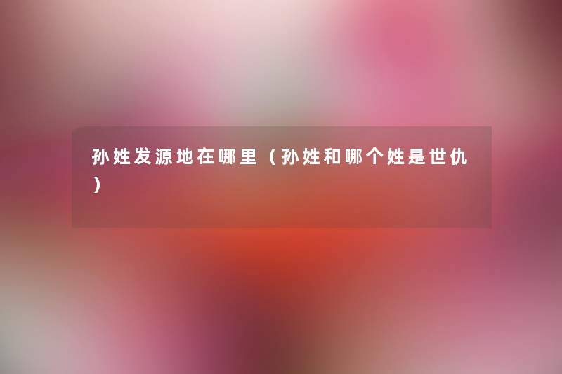 孙姓发源地在哪里(孙姓和哪个姓是世仇) 孙姓发源地在哪里(孙姓和哪个姓是世仇)