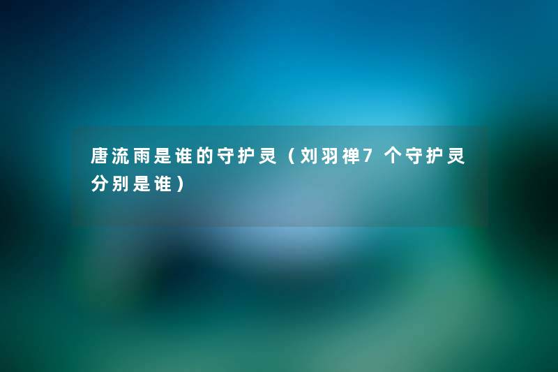 唐流雨是谁的守护灵（刘羽禅7个守护灵分别是谁）