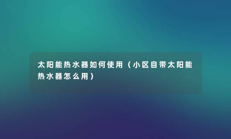 太阳能热水器如何使用（小区自带太阳能热水器怎么用）