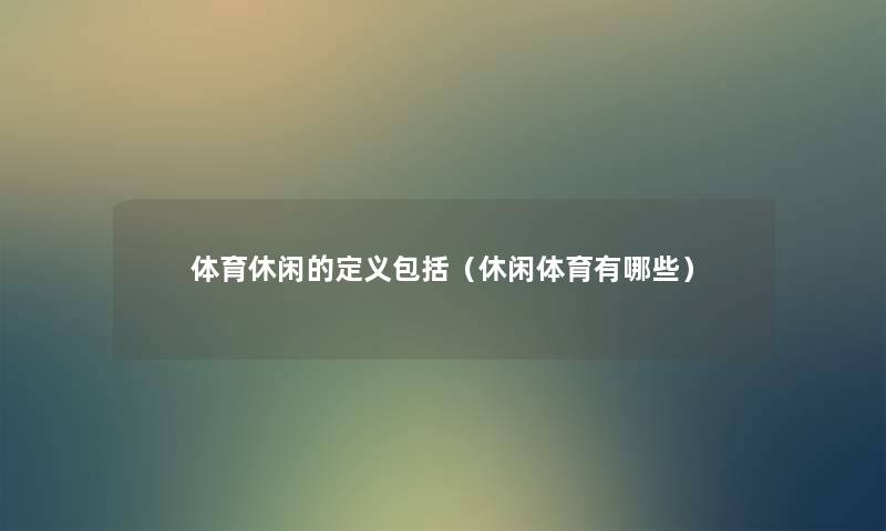 体育休闲的定义包括（休闲体育有哪些）