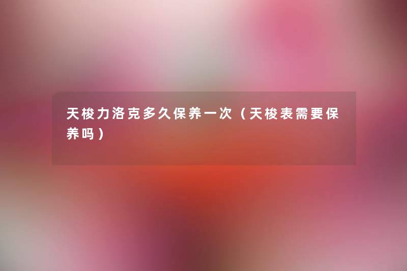 天梭力洛克多久保养一次（天梭表需要保养吗）