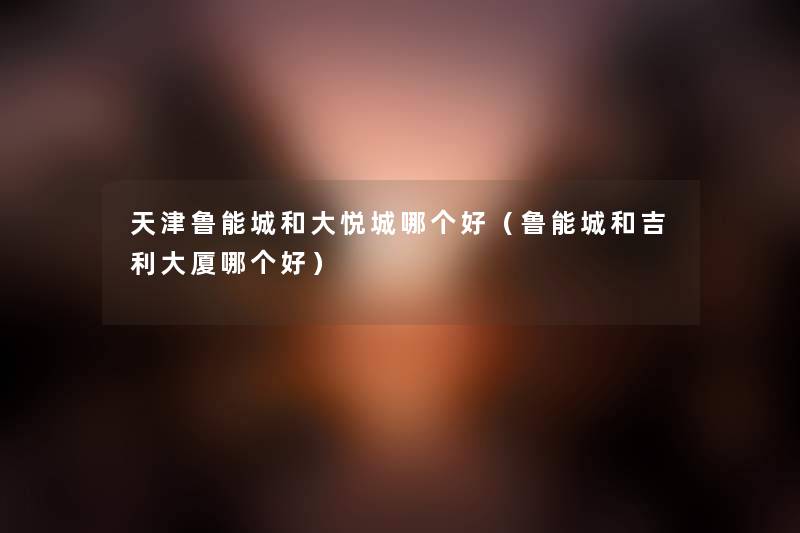 天津鲁能城和大悦城哪个好(鲁能城和吉利大厦哪个好) 天津鲁能城和大悦城哪个好(鲁能城和吉利大厦哪个好)