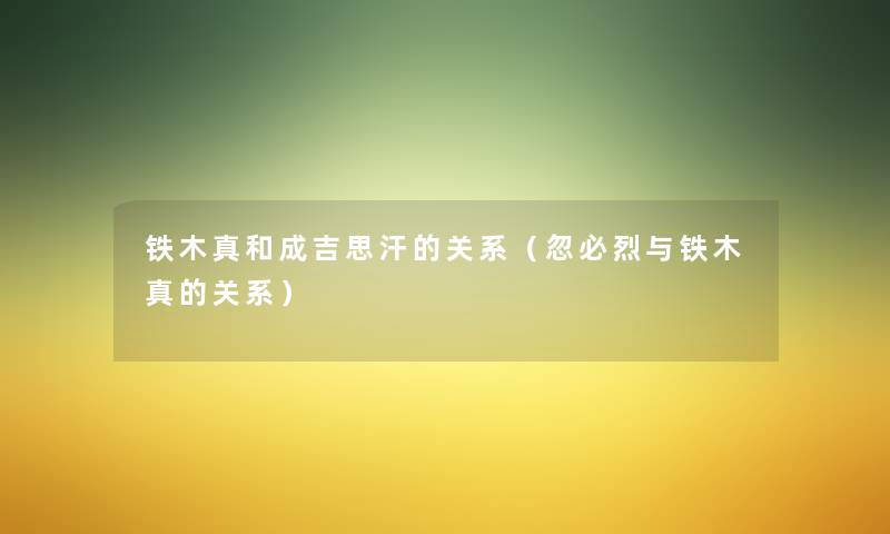 铁木真和成吉思汗的关系(忽必烈与铁木真的关系) 铁木真和成吉思汗的关系(忽必烈与铁木真的关系)