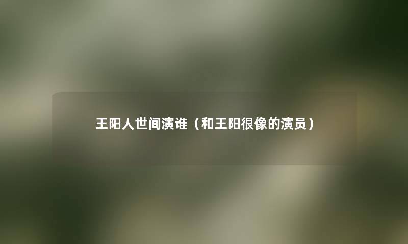 王阳人世间演谁（和王阳很像的演员）