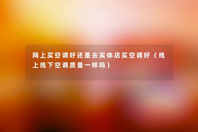 网上买空调好还是去实体店买空调好(线上线下空调质量一样吗) 网上买空调好还是去实体店买空调好(线上线下空调质量一样吗)