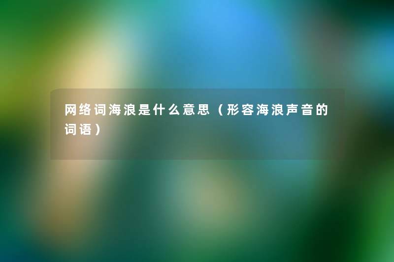 网络词海浪是什么意思(形容海浪声音的词语) 网络词海浪是什么意思(形容海浪声音的词语)