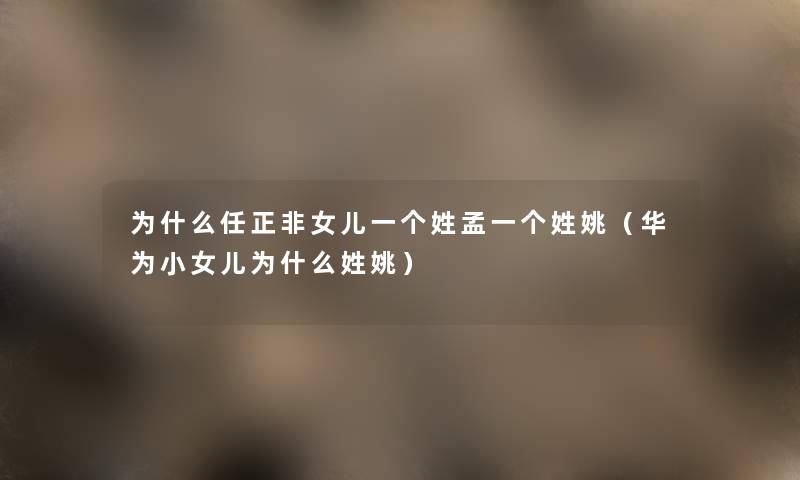 为什么任正非女儿一个姓孟一个姓姚（华为小女儿为什么姓姚）