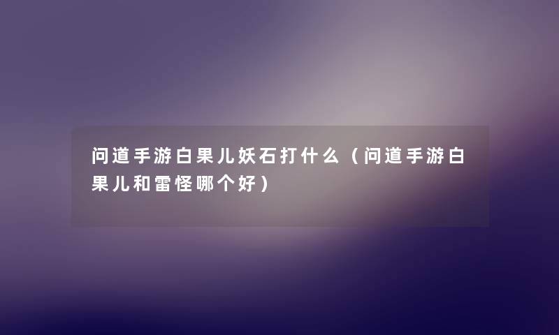问道手游白果儿妖石打什么(问道手游白果儿和雷怪哪个好) 问道手游白果儿妖石打什么(问道手游白果儿和雷怪哪个好)