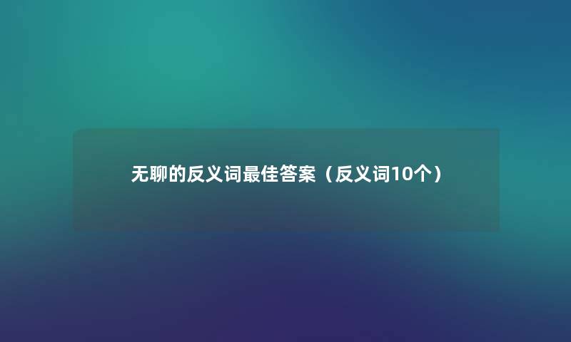 无聊的反义词理想答案(反义词10个) 无聊的反义词理想答案(反义词10个)