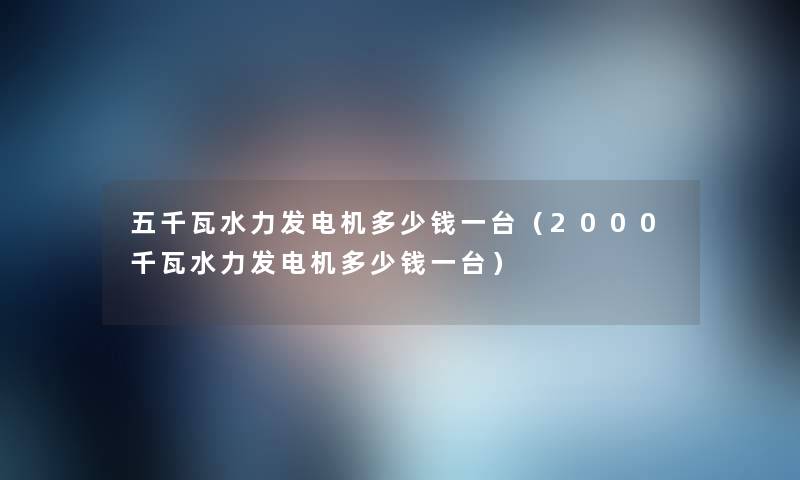 五千瓦水力发电机多少钱一台(2000千瓦水力发电机多少钱一台) 五千瓦水力发电机多少钱一台(2000千瓦水力发电机多少钱一台)