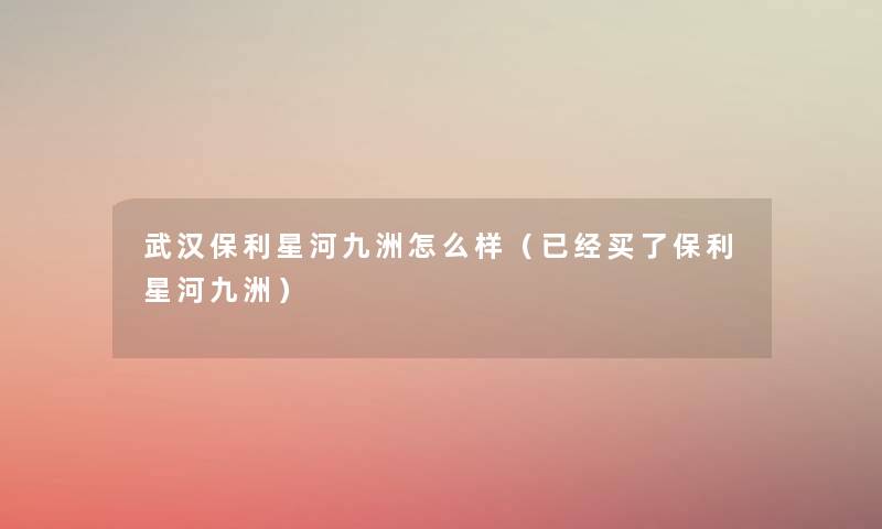 武汉保利星河九洲怎么样（已经买了保利星河九洲）
