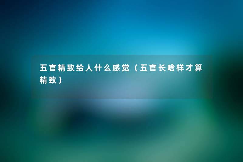 五官精致给人什么感觉（五官长啥样才算精致）