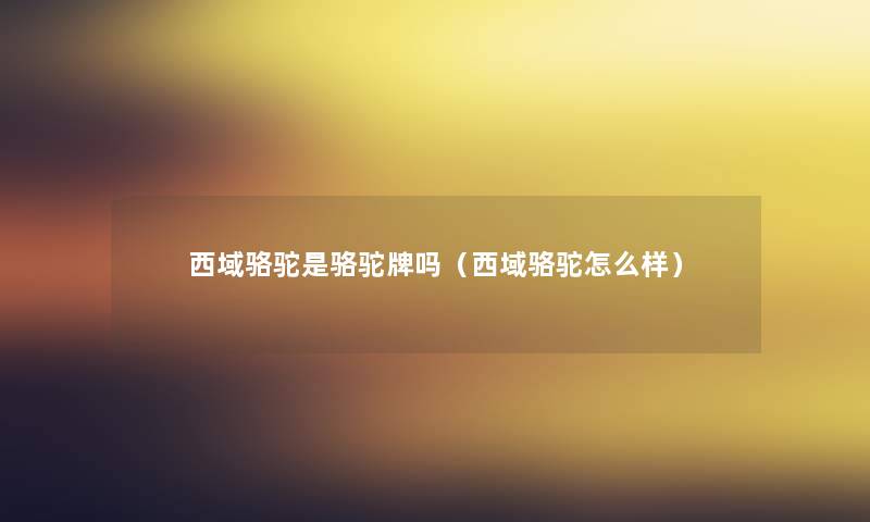 西域骆驼是骆驼牌吗(西域骆驼怎么样) 西域骆驼是骆驼牌吗(西域骆驼怎么样)