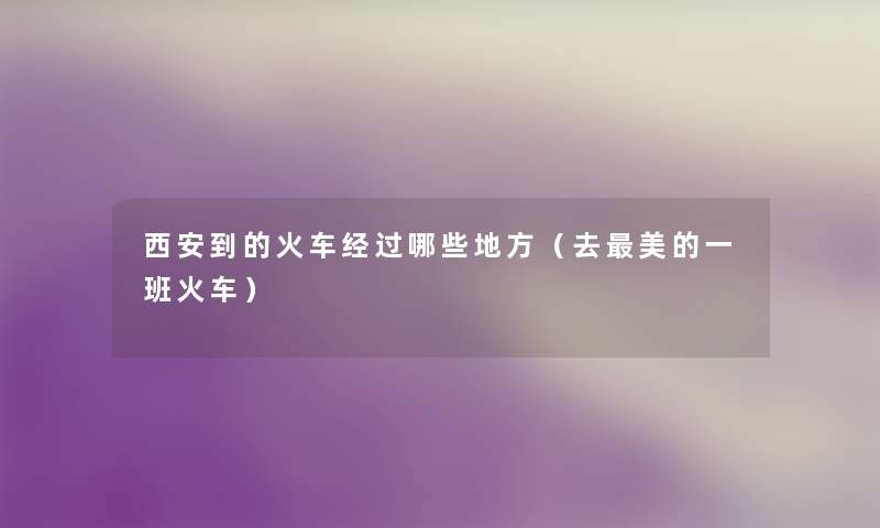 西安到的火车经过哪些地方(去美的一班火车) 西安到的火车经过哪些地方(去美的一班火车)