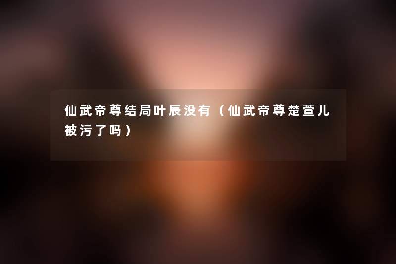 仙武帝尊结局叶辰没有（仙武帝尊楚萱儿被污了吗）