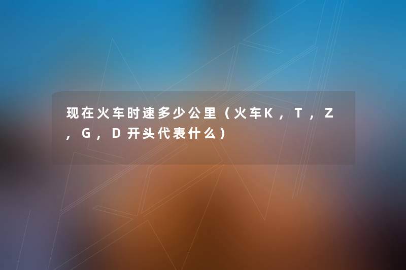 火车时速多少公里(火车K,T,Z,G,D开头代表什么) 火车时速多少公里(火车K,T,Z,G,D开头代表什么)