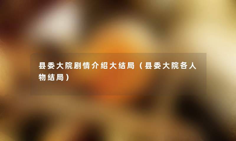 县委大院剧情介绍大结局(县委大院各人物结局) 县委大院剧情介绍大结局(县委大院各人物结局)