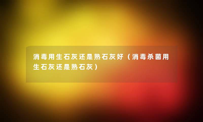 消毒用生石灰还是熟石灰好(消毒杀菌用生石灰还是熟石灰) 消毒用生石灰还是熟石灰好(消毒杀菌用生石灰还是熟石灰)