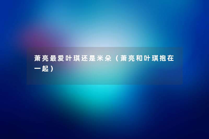 萧亮爱叶琪还是米朵(萧亮和叶琪抱在一起) 萧亮爱叶琪还是米朵(萧亮和叶琪抱在一起)
