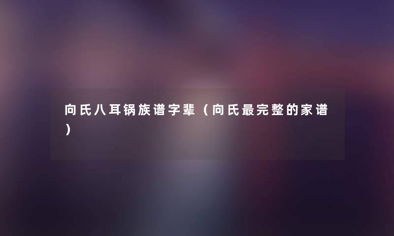 向氏八耳锅族谱字辈(向氏完整的家谱) 向氏八耳锅族谱字辈(向氏完整的家谱)