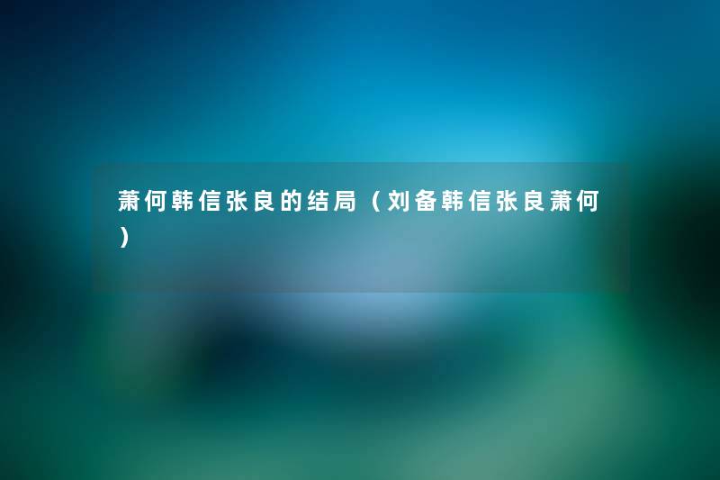 萧何韩信张良的结局（刘备韩信张良萧何）