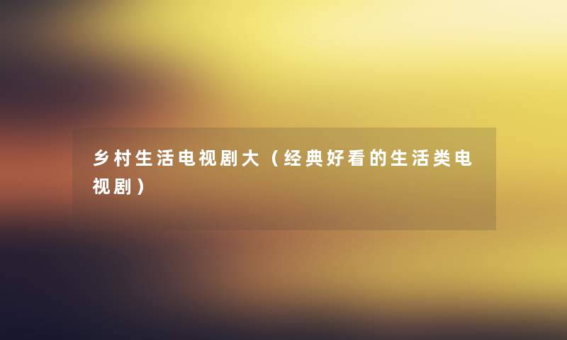 乡村生活电视剧大(经典好看的生活类电视剧) 乡村生活电视剧大(经典好看的生活类电视剧)