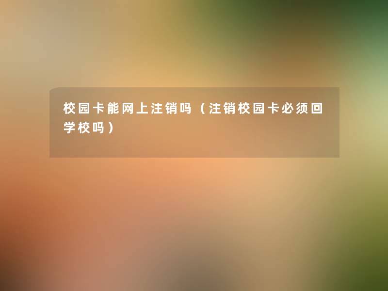 校园卡能网上注销吗(注销校园卡必须回学校吗) 校园卡能网上注销吗(注销校园卡必须回学校吗)