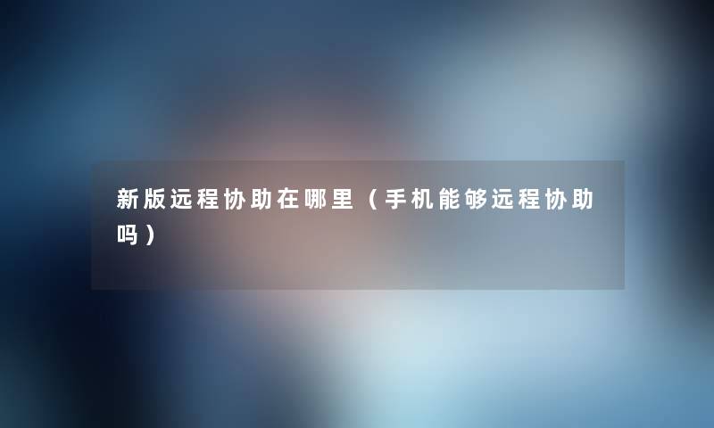 新版远程协助在哪里（手机能够远程协助吗）