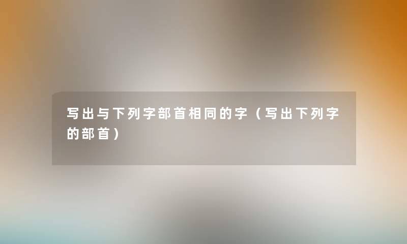 写出与下列字部首相同的字(写出下列字的部首) 写出与下列字部首相同的字(写出下列字的部首)