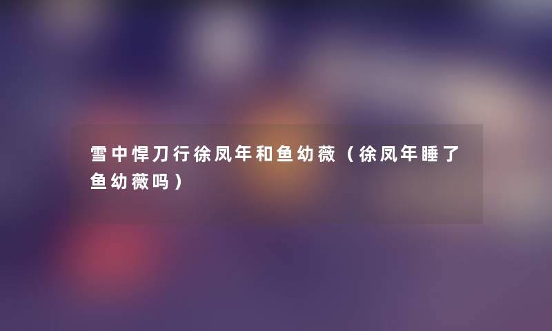雪中悍刀行徐凤年和鱼幼薇(徐凤年睡了鱼幼薇吗) 雪中悍刀行徐凤年和鱼幼薇(徐凤年睡了鱼幼薇吗)