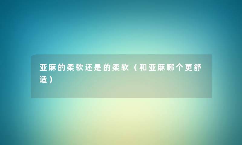 亚麻的柔软还是的柔软(和亚麻哪个更舒适) 亚麻的柔软还是的柔软(和亚麻哪个更舒适)
