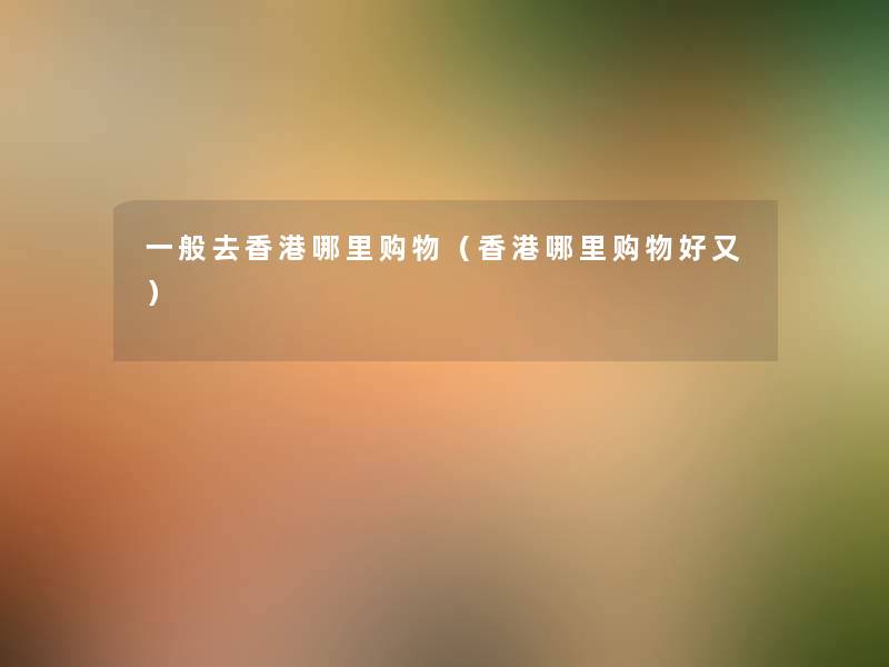 一般去香港哪里购物（香港哪里购物好又）