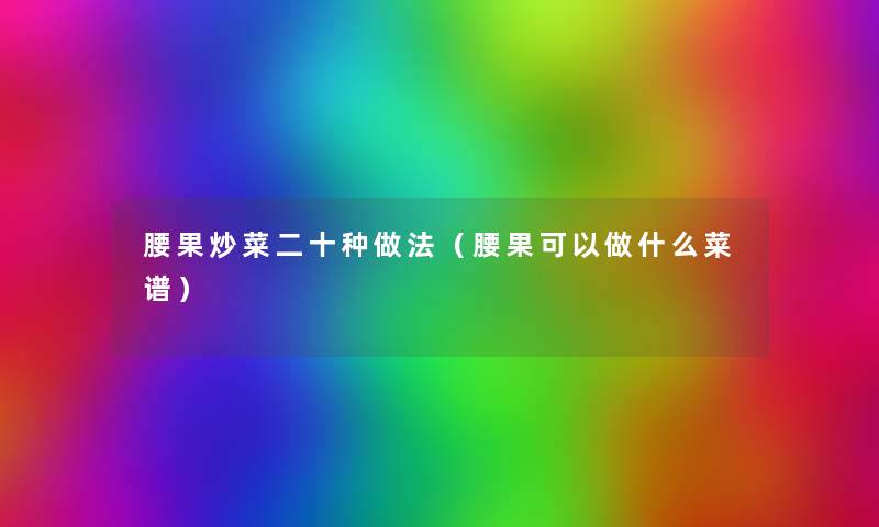 腰果炒菜二十种做法(腰果可以做什么菜谱) 腰果炒菜二十种做法(腰果可以做什么菜谱)