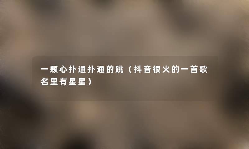 一颗心扑通扑通的跳(抖音很火的一首歌名里有星星) 一颗心扑通扑通的跳(抖音很火的一首歌名里有星星)